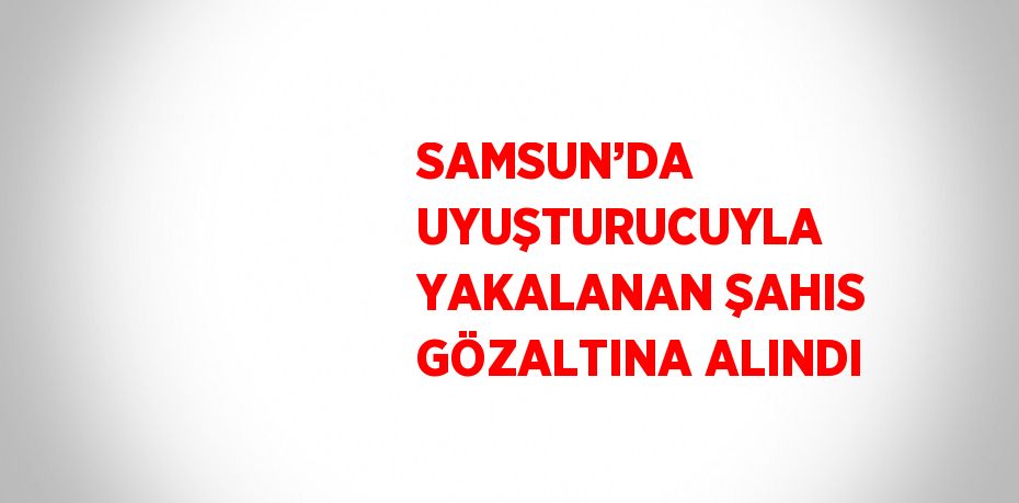 SAMSUN’DA UYUŞTURUCUYLA YAKALANAN ŞAHIS GÖZALTINA ALINDI