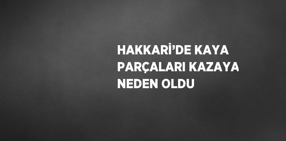 HAKKARİ’DE KAYA PARÇALARI KAZAYA NEDEN OLDU