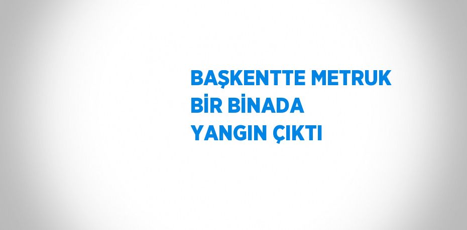 BAŞKENTTE METRUK BİR BİNADA YANGIN ÇIKTI