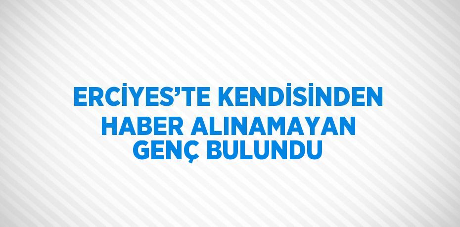ERCİYES’TE KENDİSİNDEN HABER ALINAMAYAN GENÇ BULUNDU