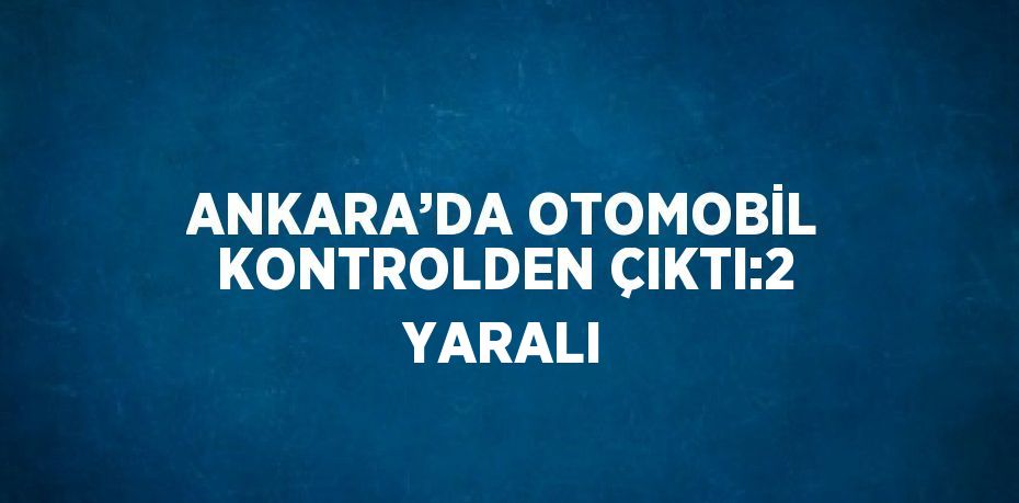 ANKARA’DA OTOMOBİL KONTROLDEN ÇIKTI:2 YARALI