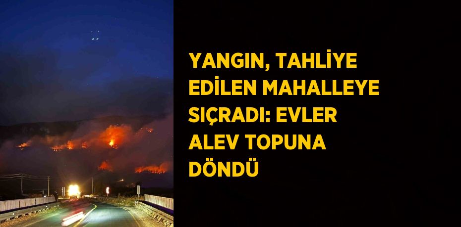 YANGIN, TAHLİYE EDİLEN MAHALLEYE SIÇRADI: EVLER ALEV TOPUNA DÖNDÜ