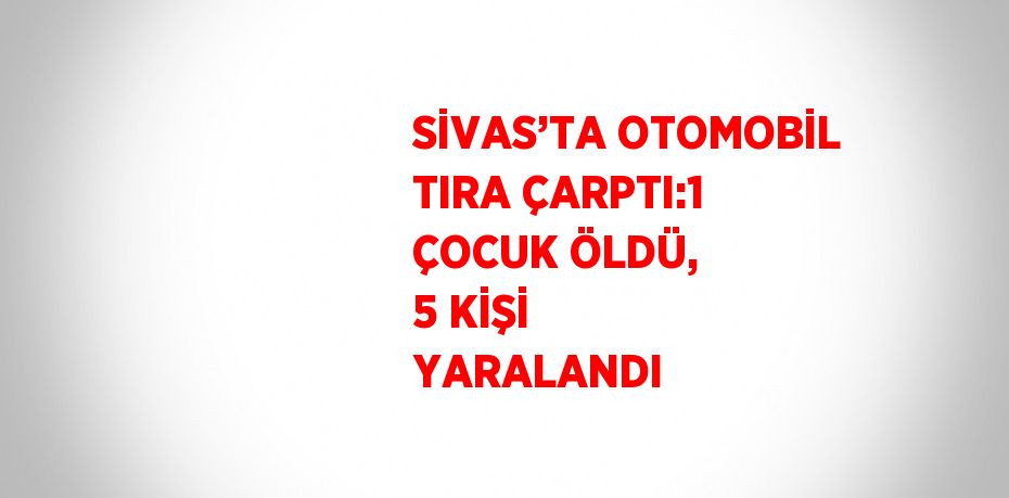 SİVAS’TA OTOMOBİL TIRA ÇARPTI:1 ÇOCUK ÖLDÜ, 5 KİŞİ YARALANDI