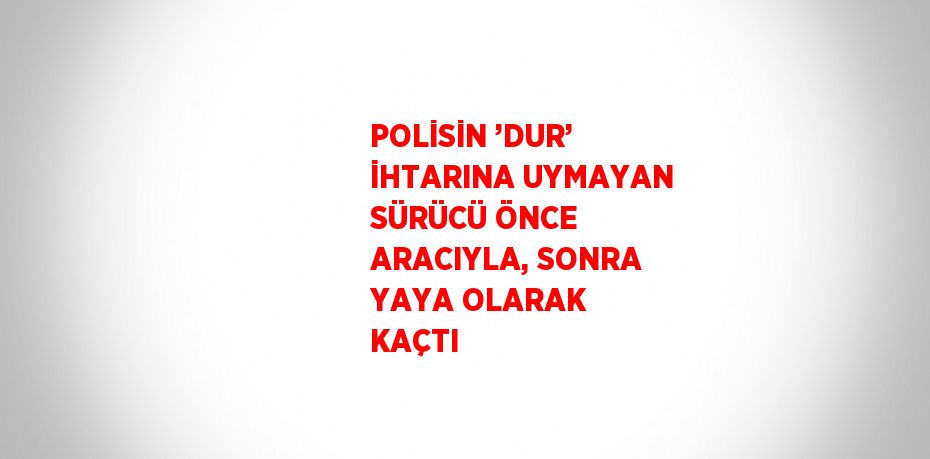 POLİSİN ’DUR’ İHTARINA UYMAYAN SÜRÜCÜ ÖNCE ARACIYLA, SONRA YAYA OLARAK KAÇTI