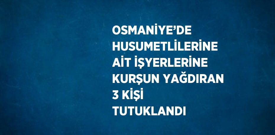 OSMANİYE’DE HUSUMETLİLERİNE AİT İŞYERLERİNE KURŞUN YAĞDIRAN 3 KİŞİ TUTUKLANDI