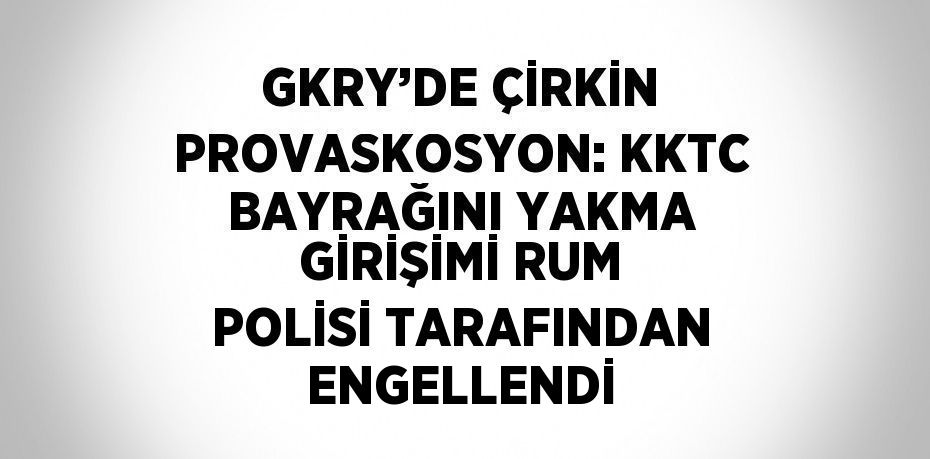 GKRY’DE ÇİRKİN PROVASKOSYON: KKTC BAYRAĞINI YAKMA GİRİŞİMİ RUM POLİSİ TARAFINDAN ENGELLENDİ