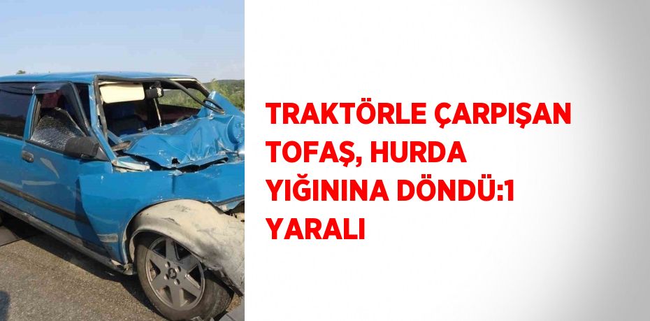 TRAKTÖRLE ÇARPIŞAN TOFAŞ, HURDA YIĞININA DÖNDÜ:1 YARALI