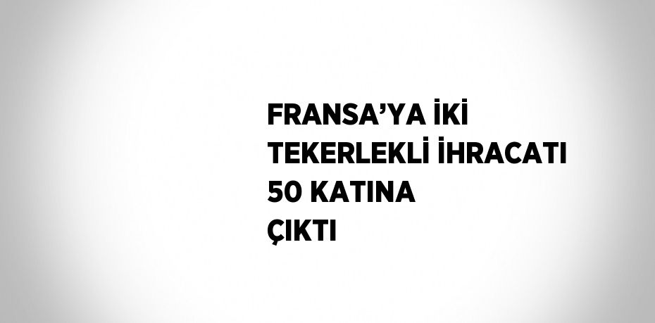 FRANSA’YA İKİ TEKERLEKLİ İHRACATI 50 KATINA ÇIKTI