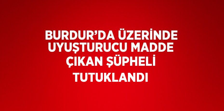 BURDUR’DA ÜZERİNDE UYUŞTURUCU MADDE ÇIKAN ŞÜPHELİ TUTUKLANDI