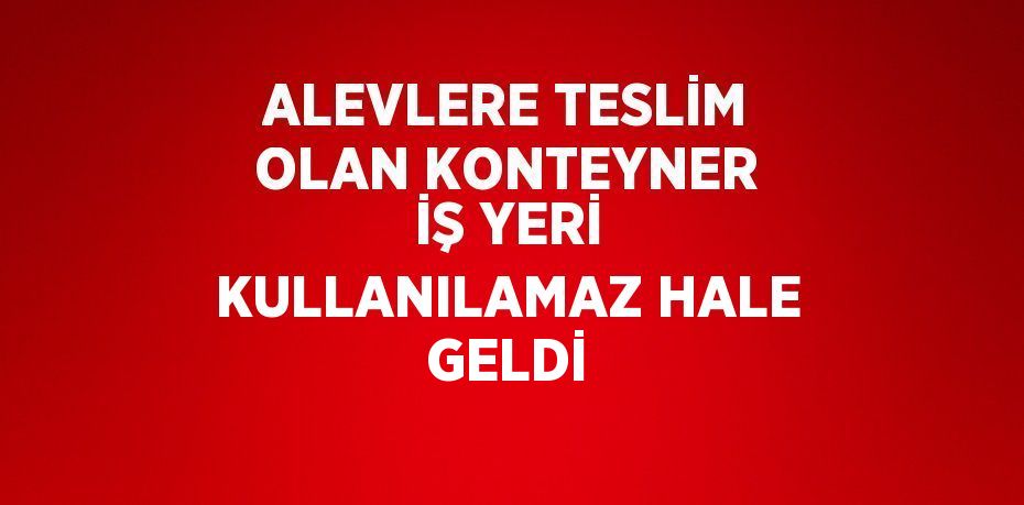 ALEVLERE TESLİM OLAN KONTEYNER İŞ YERİ KULLANILAMAZ HALE GELDİ