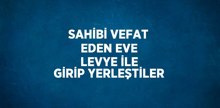 SAHİBİ VEFAT EDEN EVE LEVYE İLE GİRİP YERLEŞTİLER