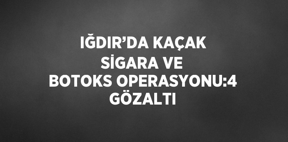 IĞDIR’DA KAÇAK SİGARA VE BOTOKS OPERASYONU:4 GÖZALTI