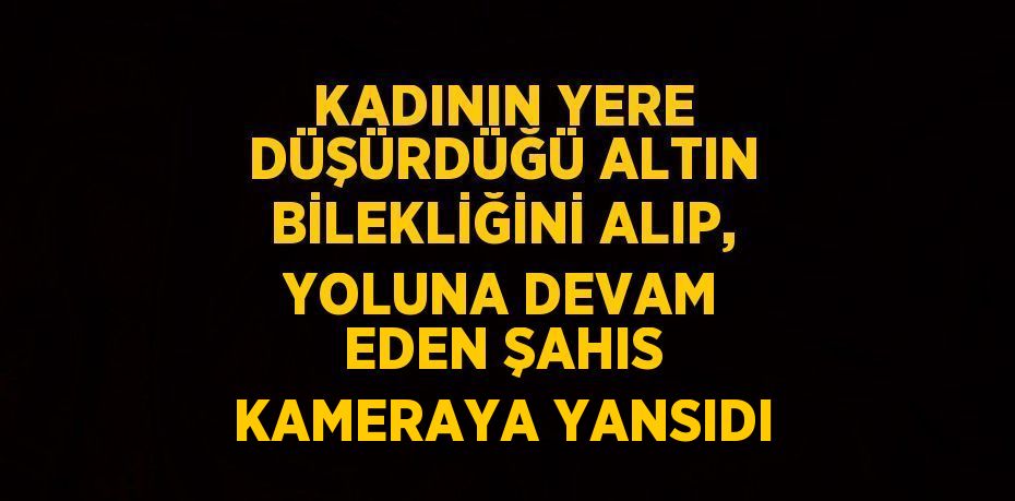 KADININ YERE DÜŞÜRDÜĞÜ ALTIN BİLEKLİĞİNİ ALIP, YOLUNA DEVAM EDEN ŞAHIS KAMERAYA YANSIDI