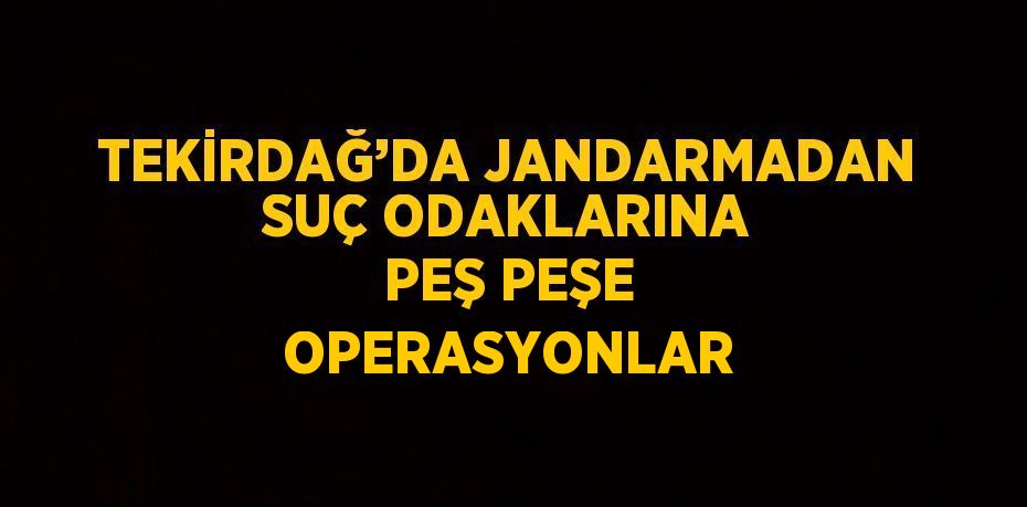 TEKİRDAĞ’DA JANDARMADAN SUÇ ODAKLARINA PEŞ PEŞE OPERASYONLAR