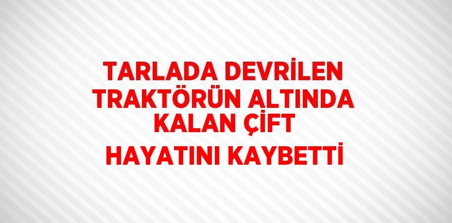 TARLADA DEVRİLEN TRAKTÖRÜN ALTINDA KALAN ÇİFT HAYATINI KAYBETTİ