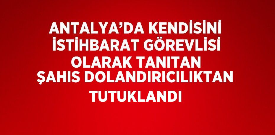 ANTALYA’DA KENDİSİNİ İSTİHBARAT GÖREVLİSİ OLARAK TANITAN ŞAHIS DOLANDIRICILIKTAN TUTUKLANDI