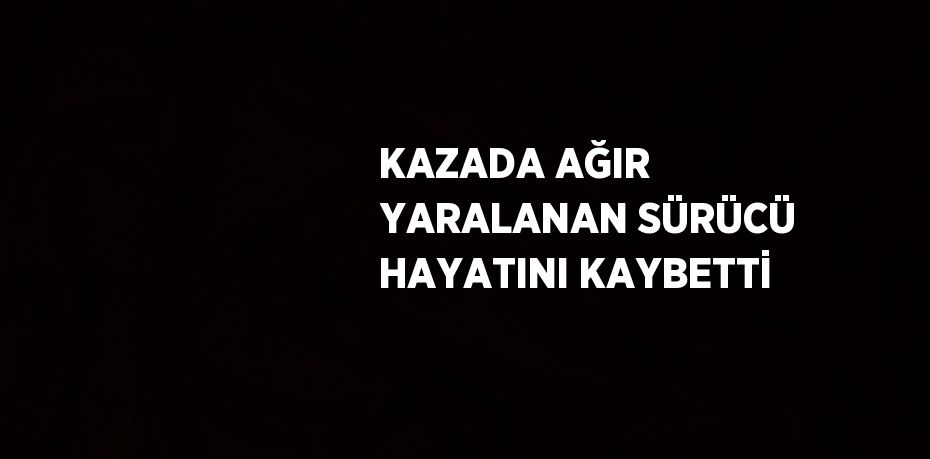 KAZADA AĞIR YARALANAN SÜRÜCÜ HAYATINI KAYBETTİ
