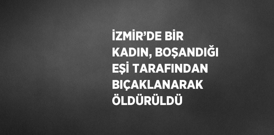 İZMİR’DE BİR KADIN, BOŞANDIĞI EŞİ TARAFINDAN BIÇAKLANARAK ÖLDÜRÜLDÜ