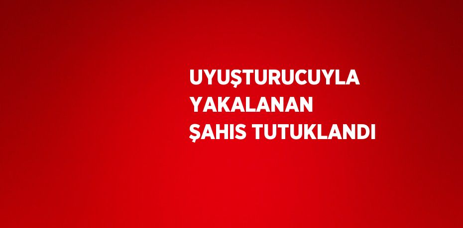 UYUŞTURUCUYLA YAKALANAN ŞAHIS TUTUKLANDI