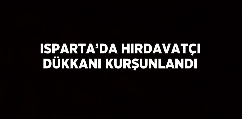 ISPARTA’DA HIRDAVATÇI DÜKKANI KURŞUNLANDI