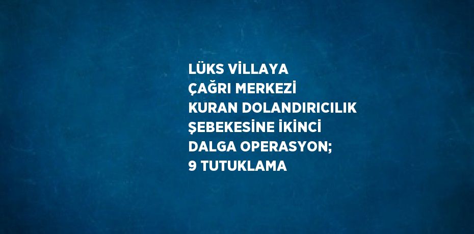 LÜKS VİLLAYA ÇAĞRI MERKEZİ KURAN DOLANDIRICILIK ŞEBEKESİNE İKİNCİ DALGA OPERASYON; 9 TUTUKLAMA