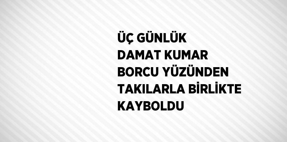 ÜÇ GÜNLÜK DAMAT KUMAR BORCU YÜZÜNDEN TAKILARLA BİRLİKTE KAYBOLDU