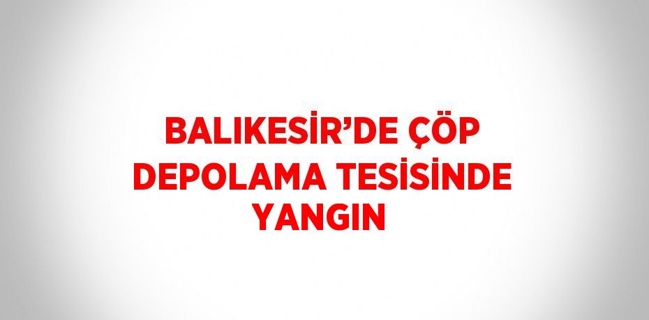 BALIKESİR’DE ÇÖP DEPOLAMA TESİSİNDE YANGIN