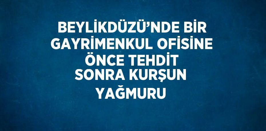 BEYLİKDÜZÜ’NDE BİR GAYRİMENKUL OFİSİNE ÖNCE TEHDİT SONRA KURŞUN YAĞMURU