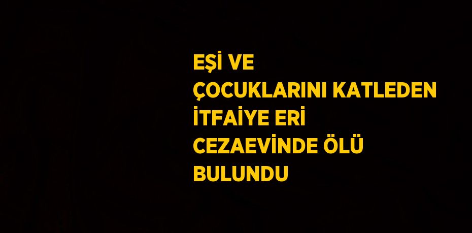 EŞİ VE ÇOCUKLARINI KATLEDEN İTFAİYE ERİ CEZAEVİNDE ÖLÜ BULUNDU
