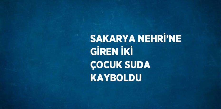 SAKARYA NEHRİ’NE GİREN İKİ ÇOCUK SUDA KAYBOLDU