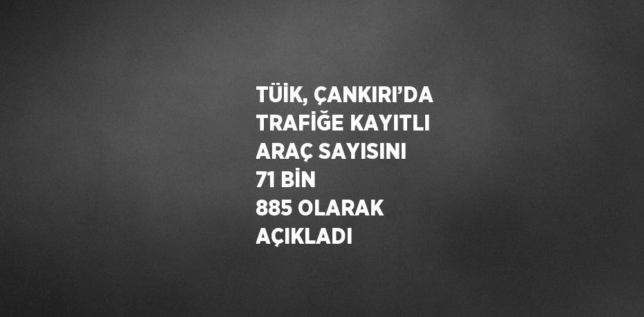 TÜİK, ÇANKIRI’DA TRAFİĞE KAYITLI ARAÇ SAYISINI 71 BİN 885 OLARAK AÇIKLADI