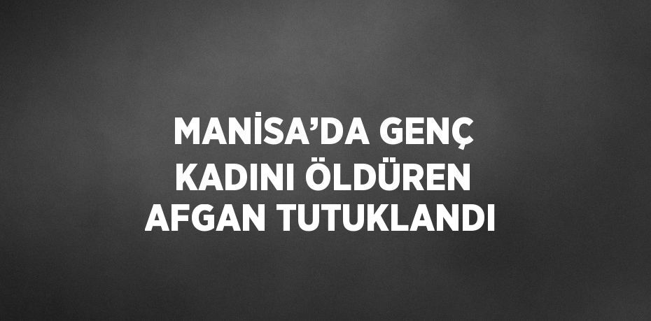 MANİSA’DA GENÇ KADINI ÖLDÜREN AFGAN TUTUKLANDI