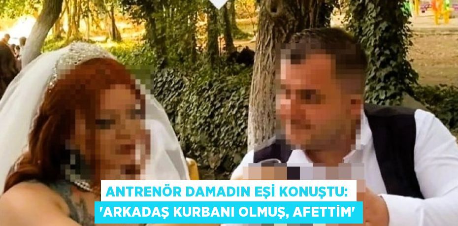 ANTRENÖR DAMADIN EŞİ KONUŞTU: 'ARKADAŞ KURBANI OLMUŞ, AFETTİM'