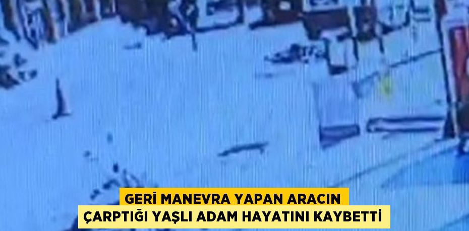 GERİ MANEVRA YAPAN ARACIN ÇARPTIĞI YAŞLI ADAM HAYATINI KAYBETTİ