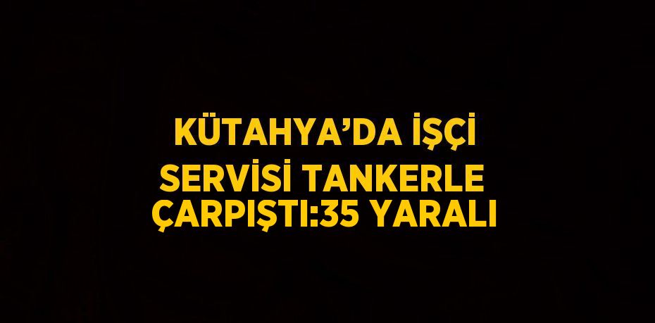 KÜTAHYA’DA İŞÇİ SERVİSİ TANKERLE ÇARPIŞTI:35 YARALI