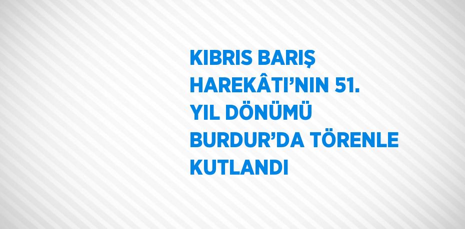 KIBRIS BARIŞ HAREKÂTI’NIN 51. YIL DÖNÜMÜ BURDUR’DA TÖRENLE KUTLANDI