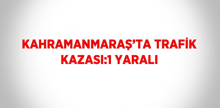 KAHRAMANMARAŞ’TA TRAFİK KAZASI:1 YARALI