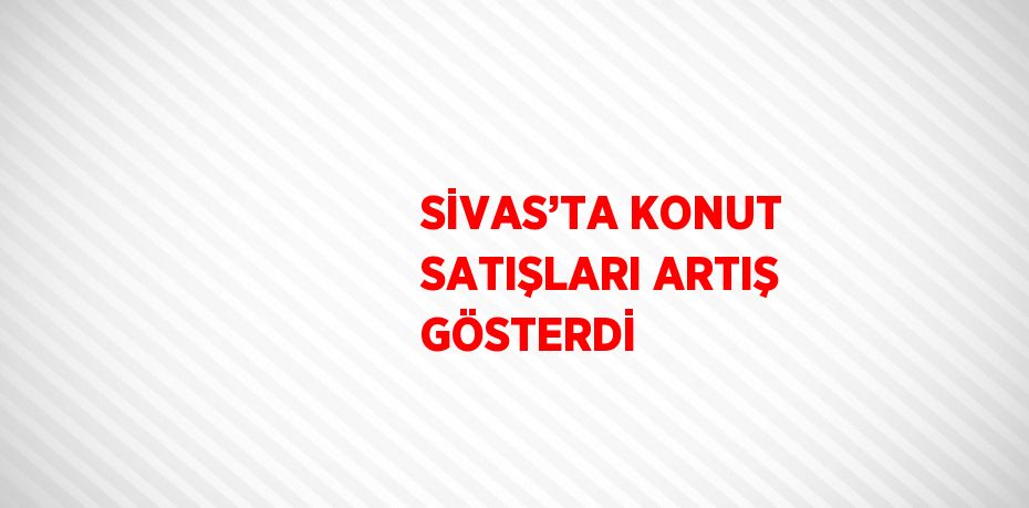 SİVAS’TA KONUT SATIŞLARI ARTIŞ GÖSTERDİ