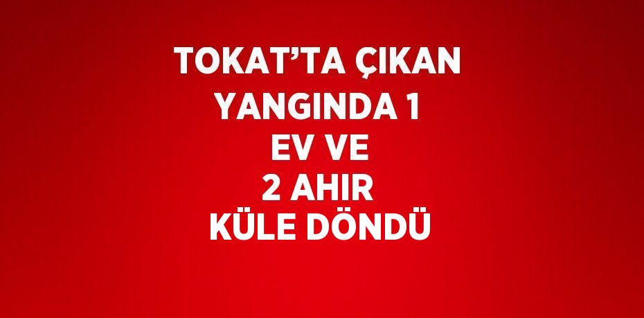 TOKAT’TA ÇIKAN YANGINDA 1 EV VE 2 AHIR KÜLE DÖNDÜ