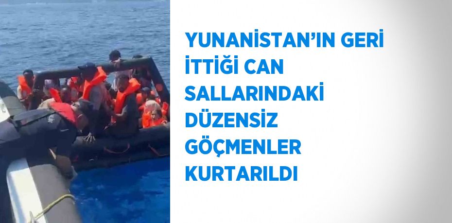 YUNANİSTAN’IN GERİ İTTİĞİ CAN SALLARINDAKİ DÜZENSİZ GÖÇMENLER KURTARILDI