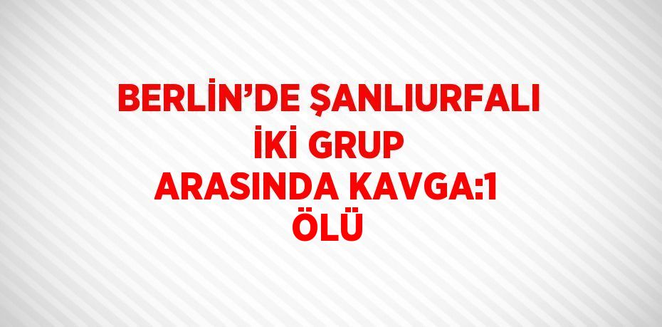BERLİN’DE ŞANLIURFALI İKİ GRUP ARASINDA KAVGA:1 ÖLÜ