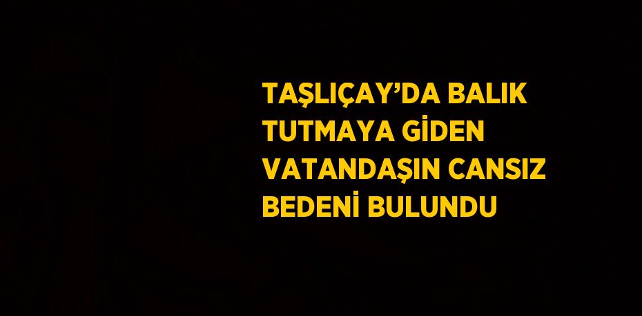 TAŞLIÇAY’DA BALIK TUTMAYA GİDEN VATANDAŞIN CANSIZ BEDENİ BULUNDU
