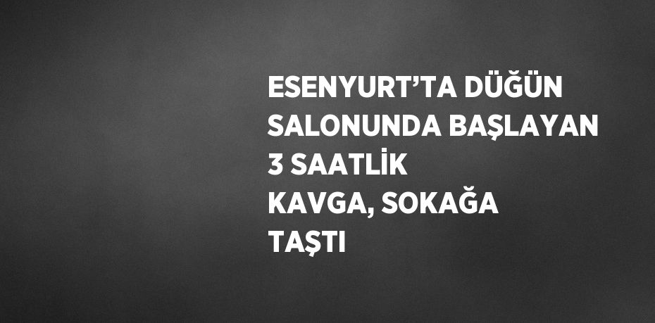 ESENYURT’TA DÜĞÜN SALONUNDA BAŞLAYAN 3 SAATLİK KAVGA, SOKAĞA TAŞTI