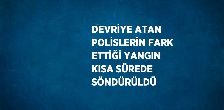 DEVRİYE ATAN POLİSLERİN FARK ETTİĞİ YANGIN KISA SÜREDE SÖNDÜRÜLDÜ