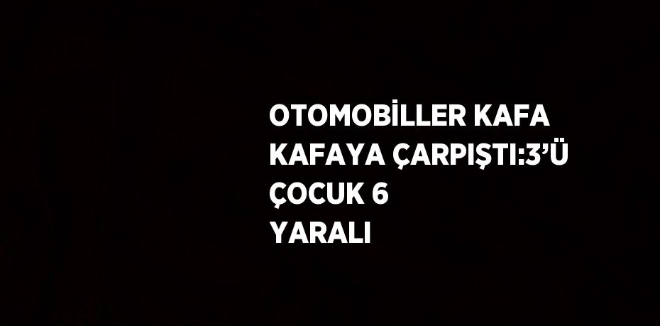 OTOMOBİLLER KAFA KAFAYA ÇARPIŞTI:3’Ü ÇOCUK 6 YARALI