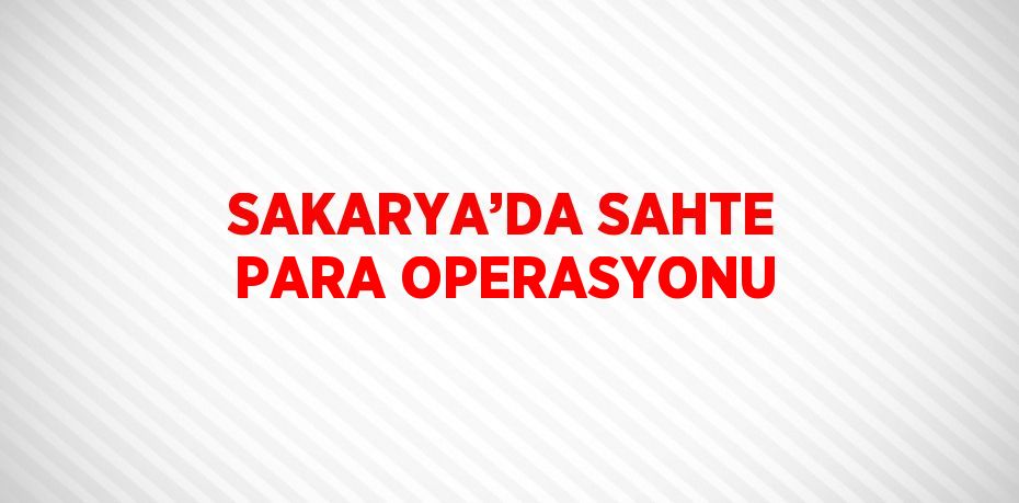 SAKARYA’DA SAHTE PARA OPERASYONU