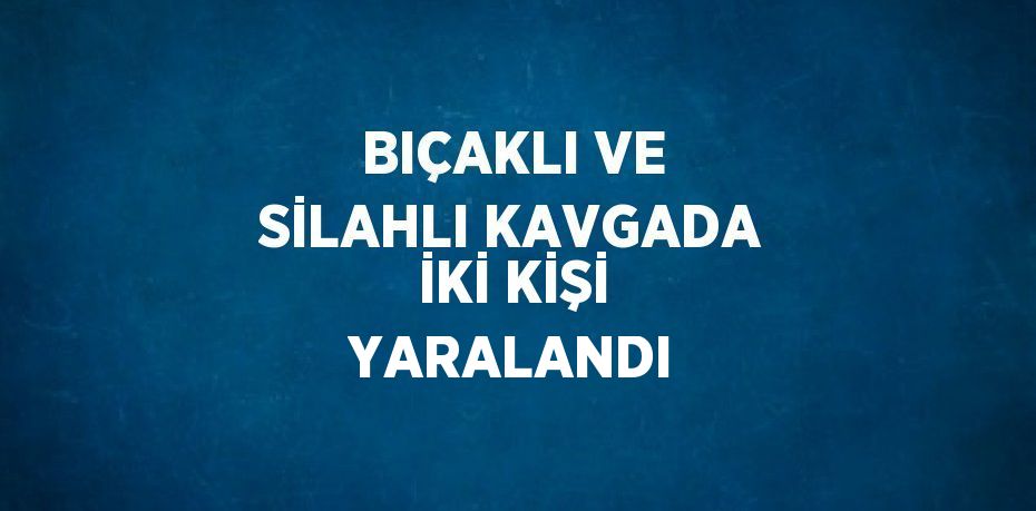 BIÇAKLI VE SİLAHLI KAVGADA İKİ KİŞİ YARALANDI
