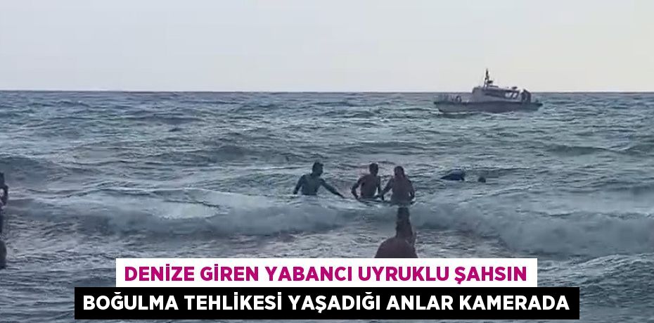 DENİZE GİREN YABANCI UYRUKLU ŞAHSIN BOĞULMA TEHLİKESİ YAŞADIĞI ANLAR KAMERADA