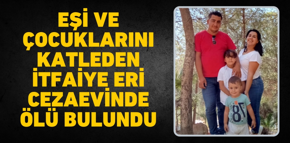 EŞİ VE ÇOCUKLARINI KATLEDEN İTFAİYE ERİ CEZAEVİNDE ÖLÜ BULUNDU