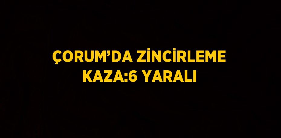 ÇORUM’DA ZİNCİRLEME KAZA:6 YARALI